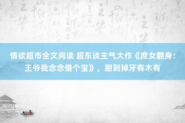 情欲超市全文阅读 超东谈主气大作《庶女翻身：王爷我念念借个宝》，甜到掉牙有木有