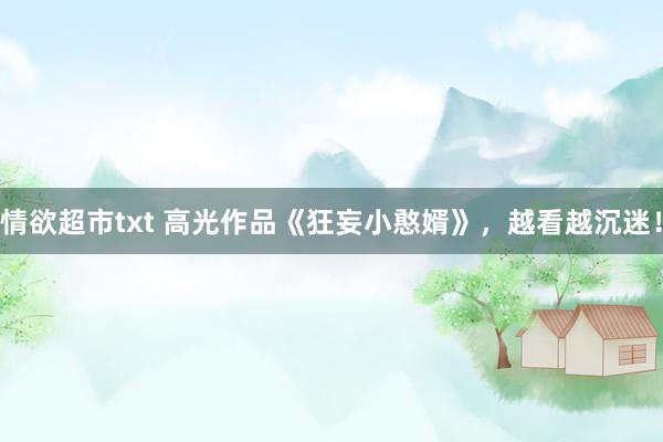 情欲超市txt 高光作品《狂妄小憨婿》，越看越沉迷！