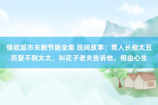 情欲超市未删节版全集 民间故事：男人长相太丑而娶不到太太，叫花子老夫告诉他，相由心生