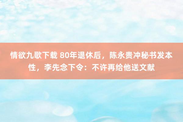 情欲九歌下载 80年退休后，陈永贵冲秘书发本性，李先念下令：不许再给他送文献