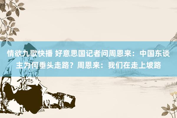 情欲九歌快播 好意思国记者问周恩来：中国东谈主为何垂头走路？周恩来：我们在走上坡路