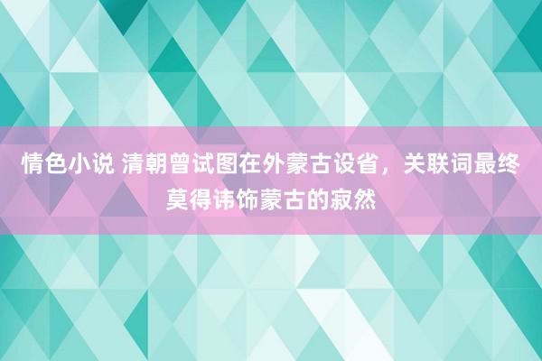 情色小说 清朝曾试图在外蒙古设省，关联词最终莫得讳饰蒙古的寂然