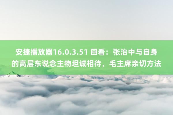 安捷播放器16.0.3.51 回看：张治中与自身的高层东说念主物坦诚相待，毛主席亲切方法