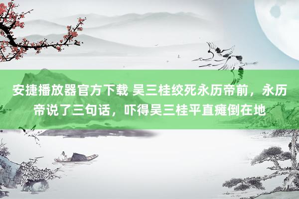 安捷播放器官方下载 吴三桂绞死永历帝前，永历帝说了三句话，吓得吴三桂平直瘫倒在地