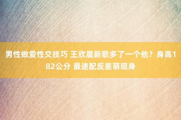 男性做爱性交技巧 王欣晨新歌多了一个他？身高182公分 最速配反差萌现身