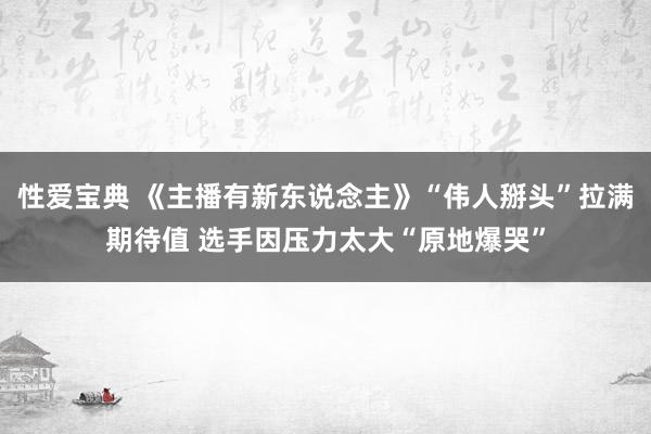 性爱宝典 《主播有新东说念主》“伟人掰头”拉满期待值 选手因压力太大“原地爆哭”