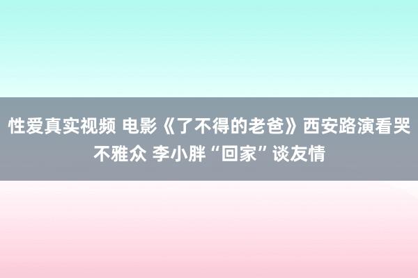 性爱真实视频 电影《了不得的老爸》西安路演看哭不雅众 李小胖“回家”谈友情