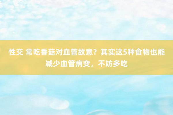 性交 常吃香菇对血管故意？其实这5种食物也能减少血管病变，不妨多吃