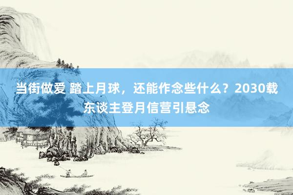 当街做爱 踏上月球，还能作念些什么？2030载东谈主登月信营引悬念