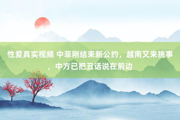 性爱真实视频 中菲刚结束新公约，越南又来挑事，中方已把丑话说在前边