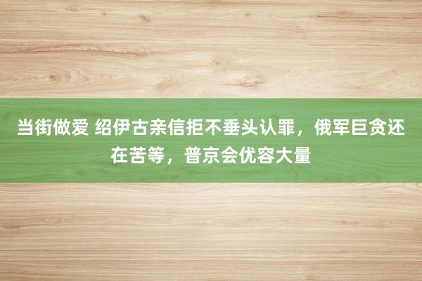 当街做爱 绍伊古亲信拒不垂头认罪，俄军巨贪还在苦等，普京会优容大量