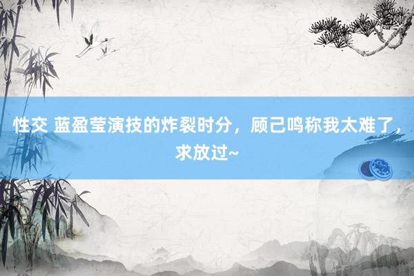 性交 蓝盈莹演技的炸裂时分，顾己鸣称我太难了，求放过~