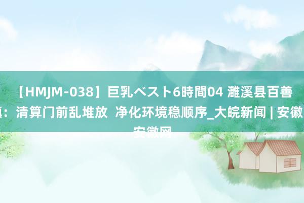 【HMJM-038】巨乳ベスト6時間04 濉溪县百善镇：清算门前乱堆放  净化环境稳顺序_大皖新闻 | 安徽网