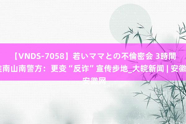 【VNDS-7058】若いママとの不倫密会 3時間 淮南山南警方：更变“反诈”宣传步地_大皖新闻 | 安徽网