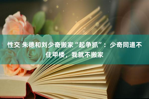 性交 朱德和刘少奇搬家“起争抓”：少奇同道不住甲楼，我就不搬家