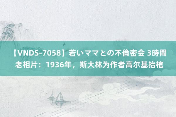 【VNDS-7058】若いママとの不倫密会 3時間 老相片：1936年，斯大林为作者高尔基抬棺