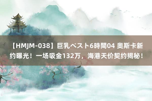 【HMJM-038】巨乳ベスト6時間04 奥斯卡新约曝光！一场吸金132万，海港天价契约揭秘！