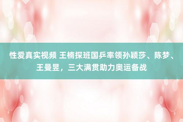 性爱真实视频 王楠探班国乒率领孙颖莎、陈梦、王曼昱，三大满贯助力奥运备战