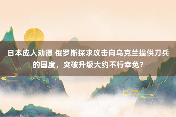 日本成人动漫 俄罗斯探求攻击向乌克兰提供刀兵的国度，突破升级大约不行幸免？