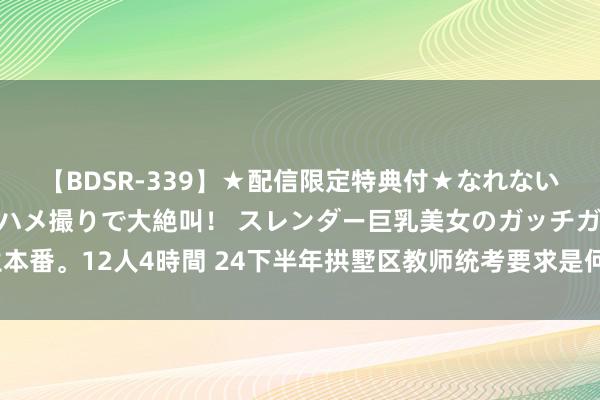 【BDSR-339】★配信限定特典付★なれない感じの新人ちゃんが初ハメ撮りで大絶叫！ スレンダー巨乳美女のガッチガチ生本番。12人4時間 24下半年拱墅区教师统考要求是何如的？阅览花式你齐明晰吗？