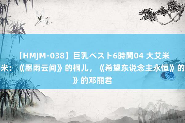 【HMJM-038】巨乳ベスト6時間04 大艾米，小艾米：《墨雨云间》的桐儿，《希望东说念主永恒》的邓丽君