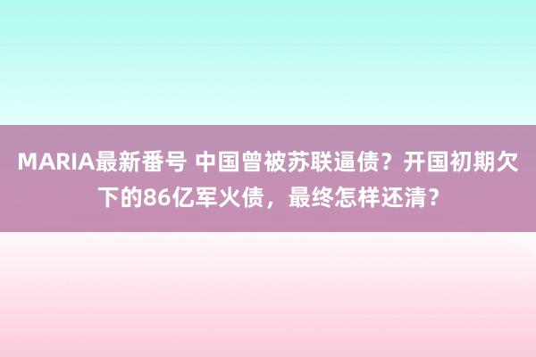 MARIA最新番号 中国曾被苏联逼债？开国初期欠下的86亿军火债，最终怎样还清？