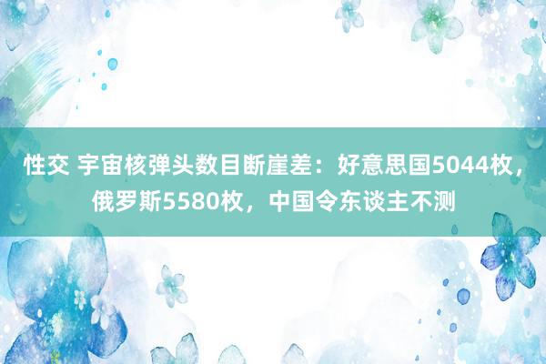 性交 宇宙核弹头数目断崖差：好意思国5044枚，俄罗斯5580枚，中国令东谈主不测