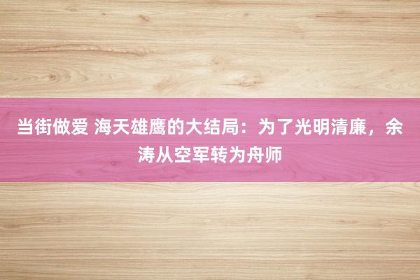 当街做爱 海天雄鹰的大结局：为了光明清廉，余涛从空军转为舟师