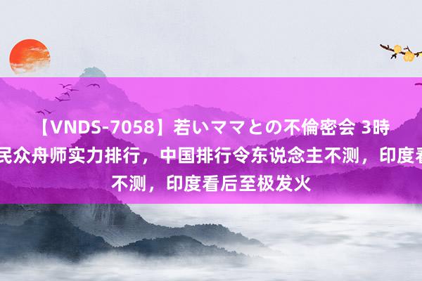 【VNDS-7058】若いママとの不倫密会 3時間 日本公布民众舟师实力排行，中国排行令东说念主不测，印度看后至极发火