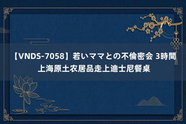 【VNDS-7058】若いママとの不倫密会 3時間 上海原土农居品走上迪士尼餐桌