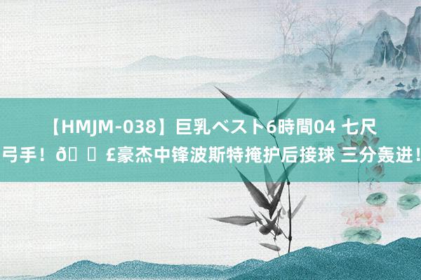 【HMJM-038】巨乳ベスト6時間04 七尺弓手！💣豪杰中锋波斯特掩护后接球 三分轰进！