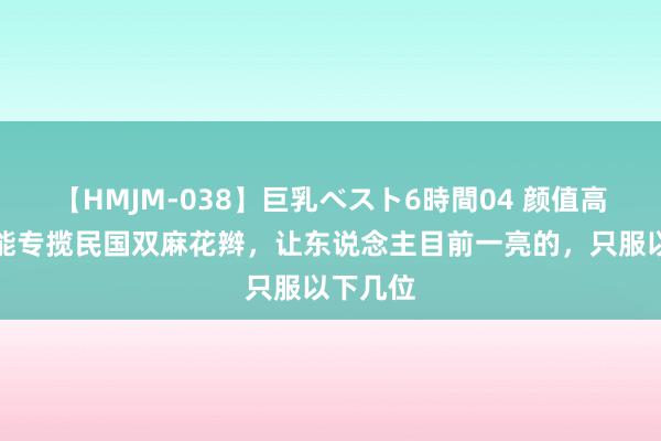 【HMJM-038】巨乳ベスト6時間04 颜值高不一定能专揽民国双麻花辫，让东说念主目前一亮的，只服以下几位