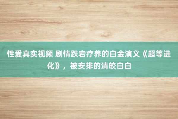 性爱真实视频 剧情跌宕疗养的白金演义《超等进化》，被安排的清皎白白