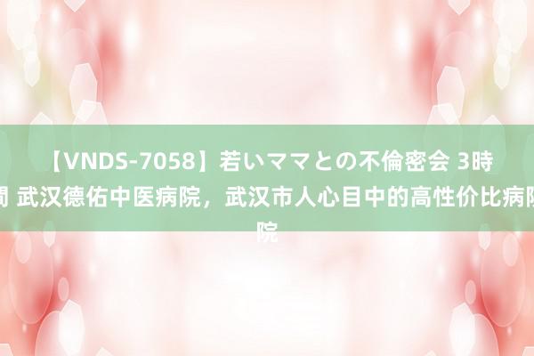 【VNDS-7058】若いママとの不倫密会 3時間 武汉德佑中医病院，武汉市人心目中的高性价比病院