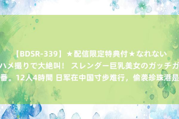 【BDSR-339】★配信限定特典付★なれない感じの新人ちゃんが初ハメ撮りで大絶叫！ スレンダー巨乳美女のガッチガチ生本番。12人4時間 日军在中国寸步难行，偷袭珍珠港是自断生路？其实是给我方续了命