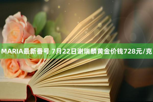 MARIA最新番号 7月22日谢瑞麟黄金价钱728元/克