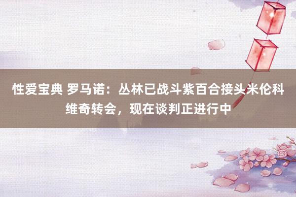 性爱宝典 罗马诺：丛林已战斗紫百合接头米伦科维奇转会，现在谈判正进行中