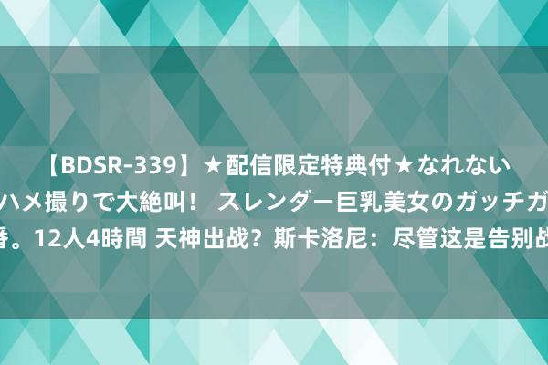 【BDSR-339】★配信限定特典付★なれない感じの新人ちゃんが初ハメ撮りで大絶叫！ スレンダー巨乳美女のガッチガチ生本番。12人4時間 天神出战？斯卡洛尼：尽管这是告别战 但球队利益永远高于个东说念主