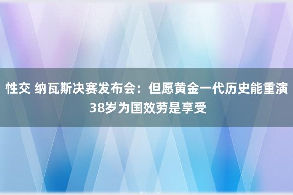 性交 纳瓦斯决赛发布会：但愿黄金一代历史能重演 38岁为国效劳是享受