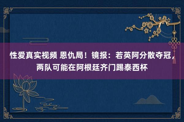 性爱真实视频 恩仇局！镜报：若英阿分散夺冠，两队可能在阿根廷齐门踢泰西杯