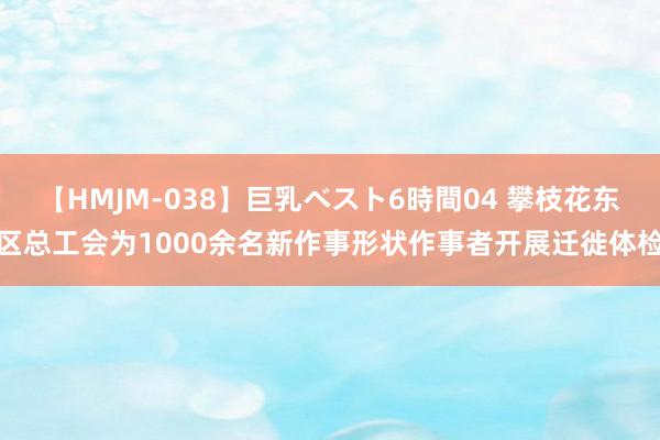 【HMJM-038】巨乳ベスト6時間04 攀枝花东区总工会为1000余名新作事形状作事者开展迁徙体检