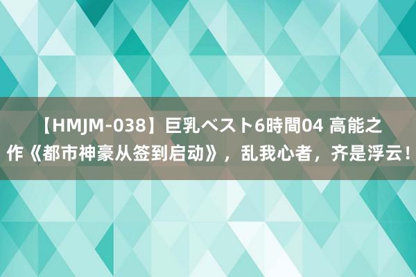 【HMJM-038】巨乳ベスト6時間04 高能之作《都市神豪从签到启动》，乱我心者，齐是浮云！