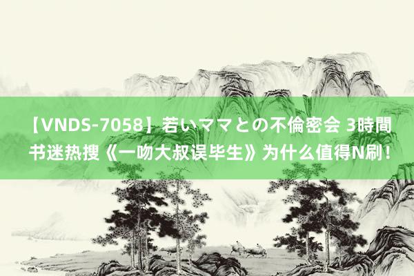 【VNDS-7058】若いママとの不倫密会 3時間 书迷热搜《一吻大叔误毕生》为什么值得N刷！