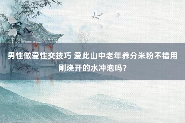 男性做爱性交技巧 爱此山中老年养分米粉不错用刚烧开的水冲泡吗？