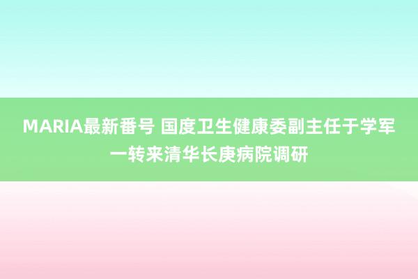 MARIA最新番号 国度卫生健康委副主任于学军一转来清华长庚病院调研