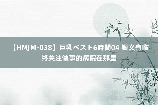 【HMJM-038】巨乳ベスト6時間04 顺义有临终关注做事的病院在那里