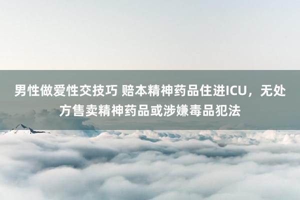 男性做爱性交技巧 赔本精神药品住进ICU，无处方售卖精神药品或涉嫌毒品犯法