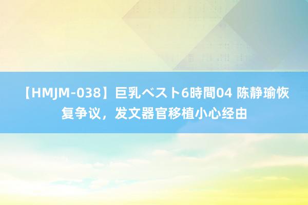 【HMJM-038】巨乳ベスト6時間04 陈静瑜恢复争议，发文器官移植小心经由