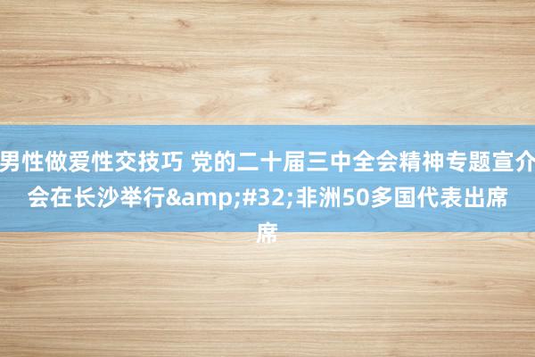 男性做爱性交技巧 党的二十届三中全会精神专题宣介会在长沙举行&#32;非洲50多国代表出席