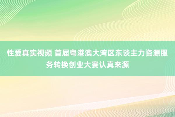 性爱真实视频 首届粤港澳大湾区东谈主力资源服务转换创业大赛认真来源